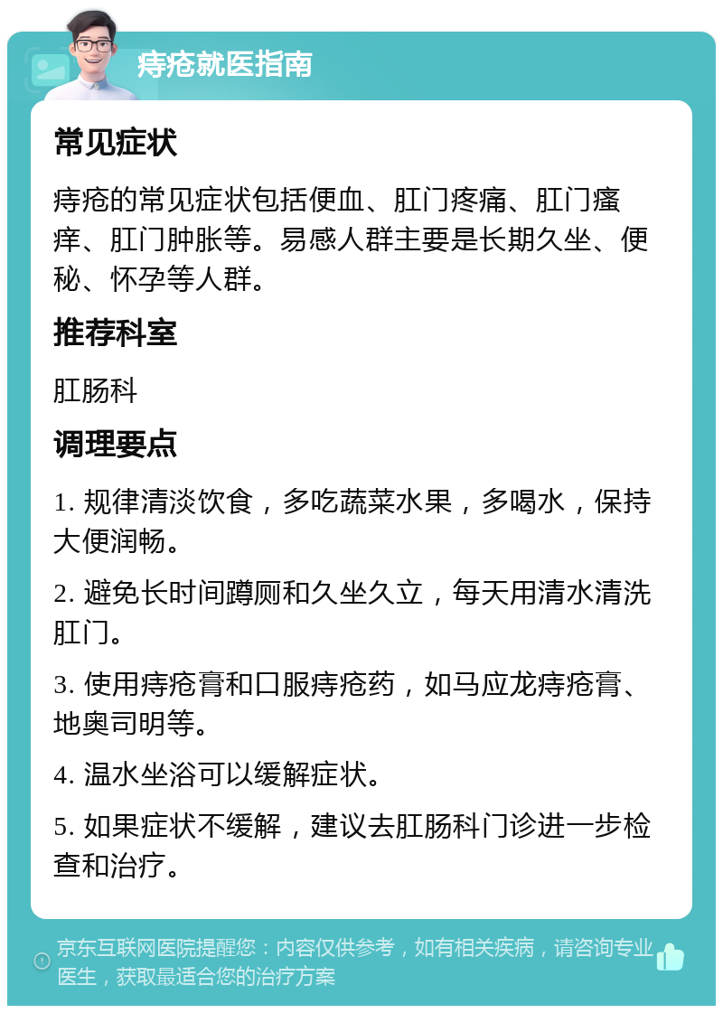 痔疮就医指南 常见症状 痔疮的常见症状包括便血、肛门疼痛、肛门瘙痒、肛门肿胀等。易感人群主要是长期久坐、便秘、怀孕等人群。 推荐科室 肛肠科 调理要点 1. 规律清淡饮食，多吃蔬菜水果，多喝水，保持大便润畅。 2. 避免长时间蹲厕和久坐久立，每天用清水清洗肛门。 3. 使用痔疮膏和口服痔疮药，如马应龙痔疮膏、地奥司明等。 4. 温水坐浴可以缓解症状。 5. 如果症状不缓解，建议去肛肠科门诊进一步检查和治疗。