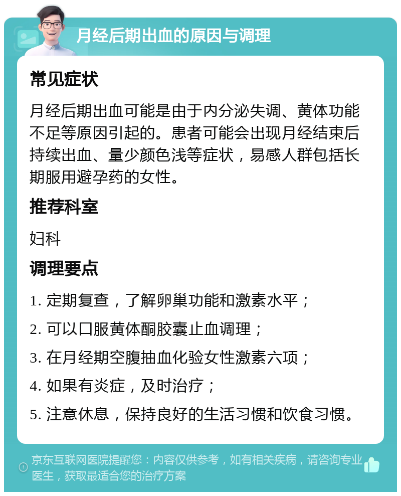 月经后期出血的原因与调理 常见症状 月经后期出血可能是由于内分泌失调、黄体功能不足等原因引起的。患者可能会出现月经结束后持续出血、量少颜色浅等症状，易感人群包括长期服用避孕药的女性。 推荐科室 妇科 调理要点 1. 定期复查，了解卵巢功能和激素水平； 2. 可以口服黄体酮胶囊止血调理； 3. 在月经期空腹抽血化验女性激素六项； 4. 如果有炎症，及时治疗； 5. 注意休息，保持良好的生活习惯和饮食习惯。