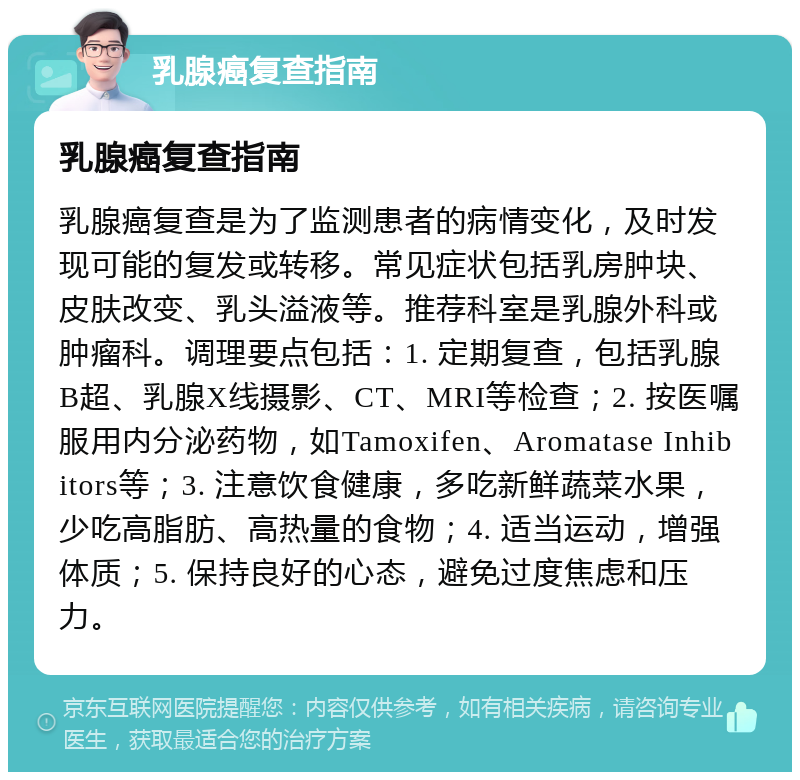 乳腺癌复查指南 乳腺癌复查指南 乳腺癌复查是为了监测患者的病情变化，及时发现可能的复发或转移。常见症状包括乳房肿块、皮肤改变、乳头溢液等。推荐科室是乳腺外科或肿瘤科。调理要点包括：1. 定期复查，包括乳腺B超、乳腺X线摄影、CT、MRI等检查；2. 按医嘱服用内分泌药物，如Tamoxifen、Aromatase Inhibitors等；3. 注意饮食健康，多吃新鲜蔬菜水果，少吃高脂肪、高热量的食物；4. 适当运动，增强体质；5. 保持良好的心态，避免过度焦虑和压力。