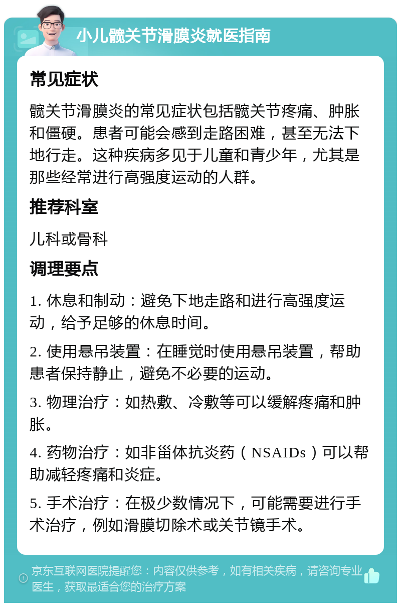 小儿髋关节滑膜炎就医指南 常见症状 髋关节滑膜炎的常见症状包括髋关节疼痛、肿胀和僵硬。患者可能会感到走路困难，甚至无法下地行走。这种疾病多见于儿童和青少年，尤其是那些经常进行高强度运动的人群。 推荐科室 儿科或骨科 调理要点 1. 休息和制动：避免下地走路和进行高强度运动，给予足够的休息时间。 2. 使用悬吊装置：在睡觉时使用悬吊装置，帮助患者保持静止，避免不必要的运动。 3. 物理治疗：如热敷、冷敷等可以缓解疼痛和肿胀。 4. 药物治疗：如非甾体抗炎药（NSAIDs）可以帮助减轻疼痛和炎症。 5. 手术治疗：在极少数情况下，可能需要进行手术治疗，例如滑膜切除术或关节镜手术。