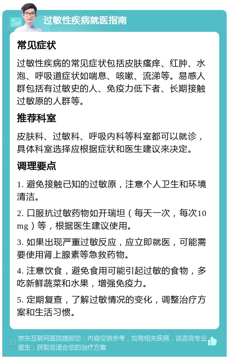 过敏性疾病就医指南 常见症状 过敏性疾病的常见症状包括皮肤瘙痒、红肿、水泡、呼吸道症状如喘息、咳嗽、流涕等。易感人群包括有过敏史的人、免疫力低下者、长期接触过敏原的人群等。 推荐科室 皮肤科、过敏科、呼吸内科等科室都可以就诊，具体科室选择应根据症状和医生建议来决定。 调理要点 1. 避免接触已知的过敏原，注意个人卫生和环境清洁。 2. 口服抗过敏药物如开瑞坦（每天一次，每次10mg）等，根据医生建议使用。 3. 如果出现严重过敏反应，应立即就医，可能需要使用肾上腺素等急救药物。 4. 注意饮食，避免食用可能引起过敏的食物，多吃新鲜蔬菜和水果，增强免疫力。 5. 定期复查，了解过敏情况的变化，调整治疗方案和生活习惯。