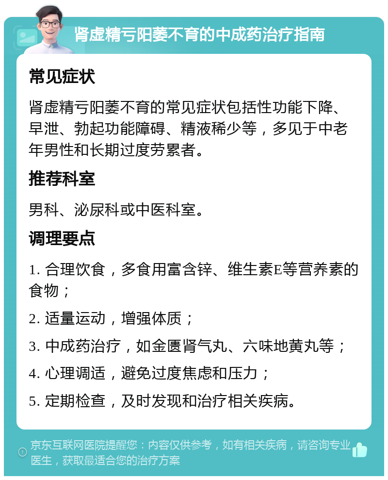 肾虚精亏阳萎不育的中成药治疗指南 常见症状 肾虚精亏阳萎不育的常见症状包括性功能下降、早泄、勃起功能障碍、精液稀少等，多见于中老年男性和长期过度劳累者。 推荐科室 男科、泌尿科或中医科室。 调理要点 1. 合理饮食，多食用富含锌、维生素E等营养素的食物； 2. 适量运动，增强体质； 3. 中成药治疗，如金匮肾气丸、六味地黄丸等； 4. 心理调适，避免过度焦虑和压力； 5. 定期检查，及时发现和治疗相关疾病。