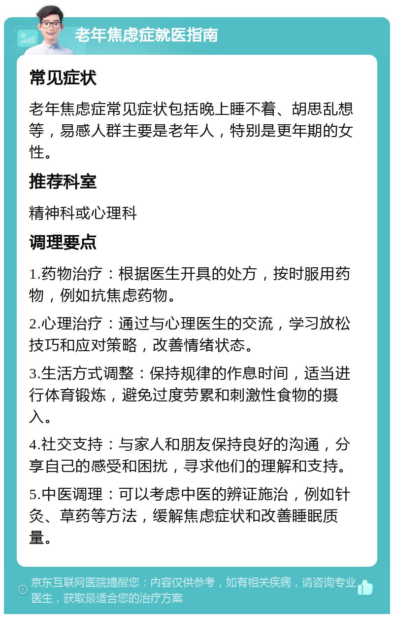 老年焦虑症就医指南 常见症状 老年焦虑症常见症状包括晚上睡不着、胡思乱想等，易感人群主要是老年人，特别是更年期的女性。 推荐科室 精神科或心理科 调理要点 1.药物治疗：根据医生开具的处方，按时服用药物，例如抗焦虑药物。 2.心理治疗：通过与心理医生的交流，学习放松技巧和应对策略，改善情绪状态。 3.生活方式调整：保持规律的作息时间，适当进行体育锻炼，避免过度劳累和刺激性食物的摄入。 4.社交支持：与家人和朋友保持良好的沟通，分享自己的感受和困扰，寻求他们的理解和支持。 5.中医调理：可以考虑中医的辨证施治，例如针灸、草药等方法，缓解焦虑症状和改善睡眠质量。