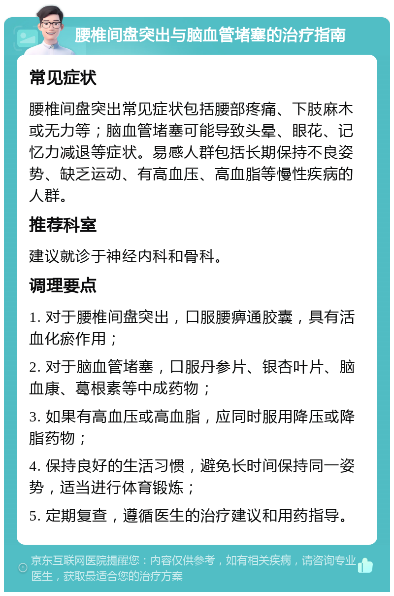 腰椎间盘突出与脑血管堵塞的治疗指南 常见症状 腰椎间盘突出常见症状包括腰部疼痛、下肢麻木或无力等；脑血管堵塞可能导致头晕、眼花、记忆力减退等症状。易感人群包括长期保持不良姿势、缺乏运动、有高血压、高血脂等慢性疾病的人群。 推荐科室 建议就诊于神经内科和骨科。 调理要点 1. 对于腰椎间盘突出，口服腰痹通胶囊，具有活血化瘀作用； 2. 对于脑血管堵塞，口服丹参片、银杏叶片、脑血康、葛根素等中成药物； 3. 如果有高血压或高血脂，应同时服用降压或降脂药物； 4. 保持良好的生活习惯，避免长时间保持同一姿势，适当进行体育锻炼； 5. 定期复查，遵循医生的治疗建议和用药指导。