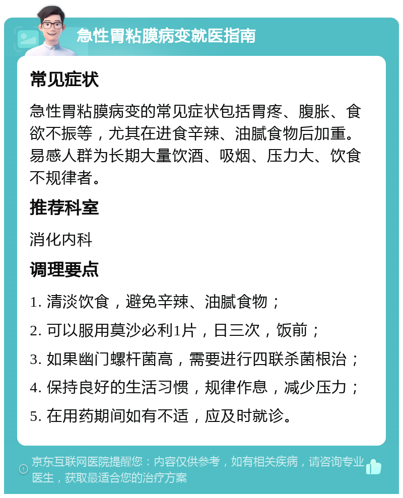 急性胃粘膜病变就医指南 常见症状 急性胃粘膜病变的常见症状包括胃疼、腹胀、食欲不振等，尤其在进食辛辣、油腻食物后加重。易感人群为长期大量饮酒、吸烟、压力大、饮食不规律者。 推荐科室 消化内科 调理要点 1. 清淡饮食，避免辛辣、油腻食物； 2. 可以服用莫沙必利1片，日三次，饭前； 3. 如果幽门螺杆菌高，需要进行四联杀菌根治； 4. 保持良好的生活习惯，规律作息，减少压力； 5. 在用药期间如有不适，应及时就诊。