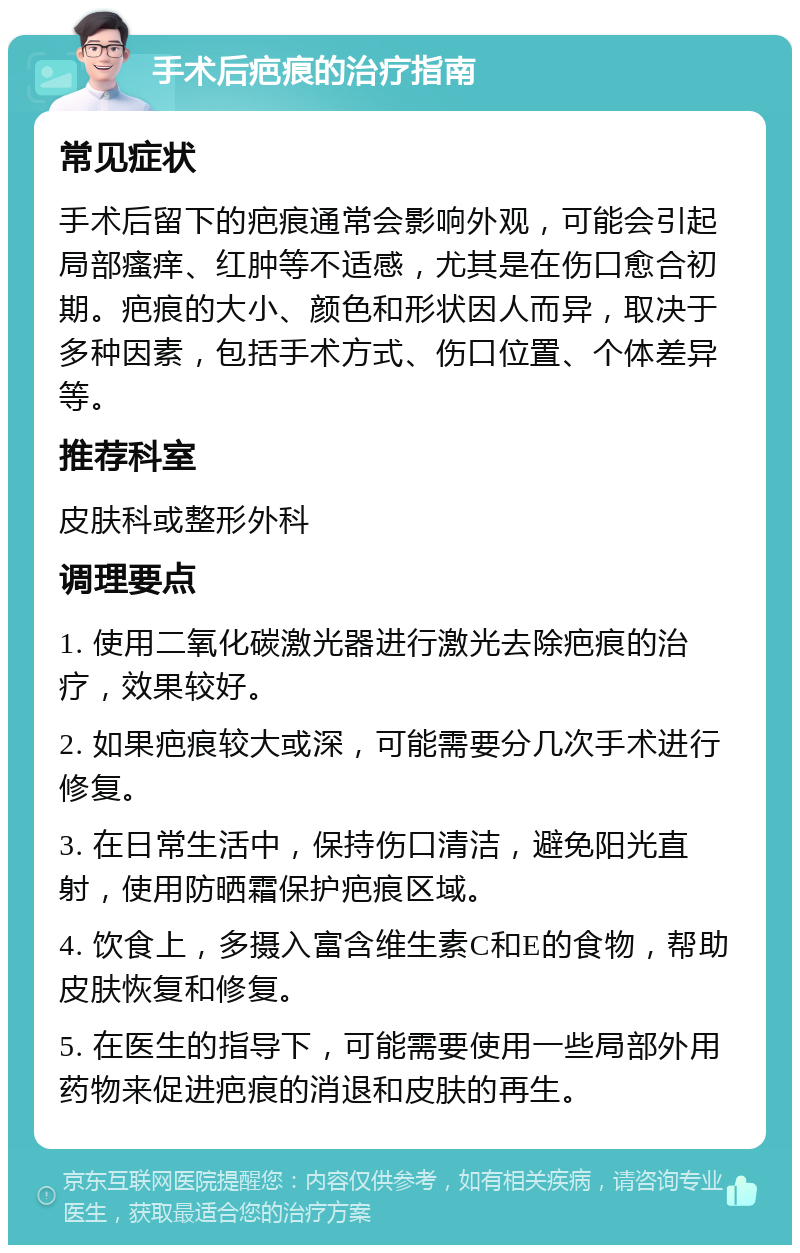 手术后疤痕的治疗指南 常见症状 手术后留下的疤痕通常会影响外观，可能会引起局部瘙痒、红肿等不适感，尤其是在伤口愈合初期。疤痕的大小、颜色和形状因人而异，取决于多种因素，包括手术方式、伤口位置、个体差异等。 推荐科室 皮肤科或整形外科 调理要点 1. 使用二氧化碳激光器进行激光去除疤痕的治疗，效果较好。 2. 如果疤痕较大或深，可能需要分几次手术进行修复。 3. 在日常生活中，保持伤口清洁，避免阳光直射，使用防晒霜保护疤痕区域。 4. 饮食上，多摄入富含维生素C和E的食物，帮助皮肤恢复和修复。 5. 在医生的指导下，可能需要使用一些局部外用药物来促进疤痕的消退和皮肤的再生。