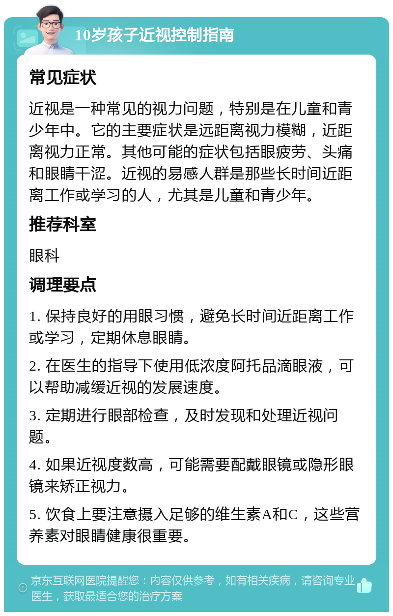 10岁孩子近视控制指南 常见症状 近视是一种常见的视力问题，特别是在儿童和青少年中。它的主要症状是远距离视力模糊，近距离视力正常。其他可能的症状包括眼疲劳、头痛和眼睛干涩。近视的易感人群是那些长时间近距离工作或学习的人，尤其是儿童和青少年。 推荐科室 眼科 调理要点 1. 保持良好的用眼习惯，避免长时间近距离工作或学习，定期休息眼睛。 2. 在医生的指导下使用低浓度阿托品滴眼液，可以帮助减缓近视的发展速度。 3. 定期进行眼部检查，及时发现和处理近视问题。 4. 如果近视度数高，可能需要配戴眼镜或隐形眼镜来矫正视力。 5. 饮食上要注意摄入足够的维生素A和C，这些营养素对眼睛健康很重要。