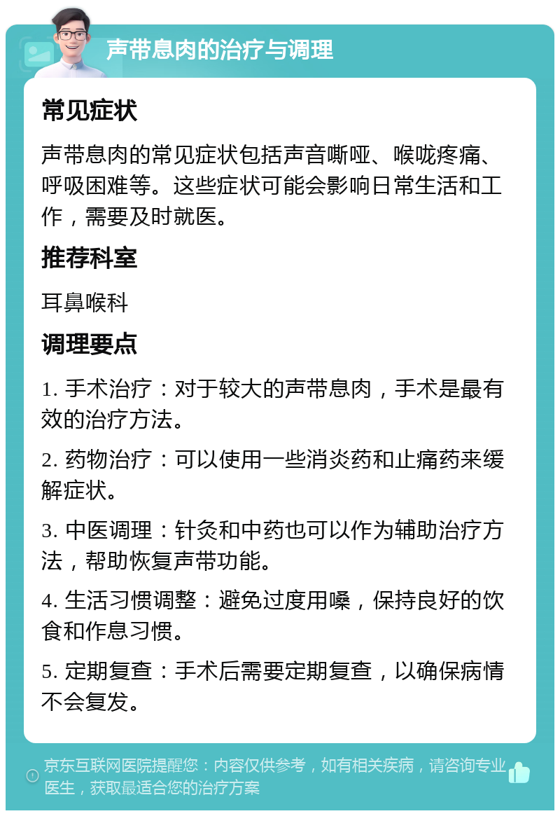 声带息肉的治疗与调理 常见症状 声带息肉的常见症状包括声音嘶哑、喉咙疼痛、呼吸困难等。这些症状可能会影响日常生活和工作，需要及时就医。 推荐科室 耳鼻喉科 调理要点 1. 手术治疗：对于较大的声带息肉，手术是最有效的治疗方法。 2. 药物治疗：可以使用一些消炎药和止痛药来缓解症状。 3. 中医调理：针灸和中药也可以作为辅助治疗方法，帮助恢复声带功能。 4. 生活习惯调整：避免过度用嗓，保持良好的饮食和作息习惯。 5. 定期复查：手术后需要定期复查，以确保病情不会复发。