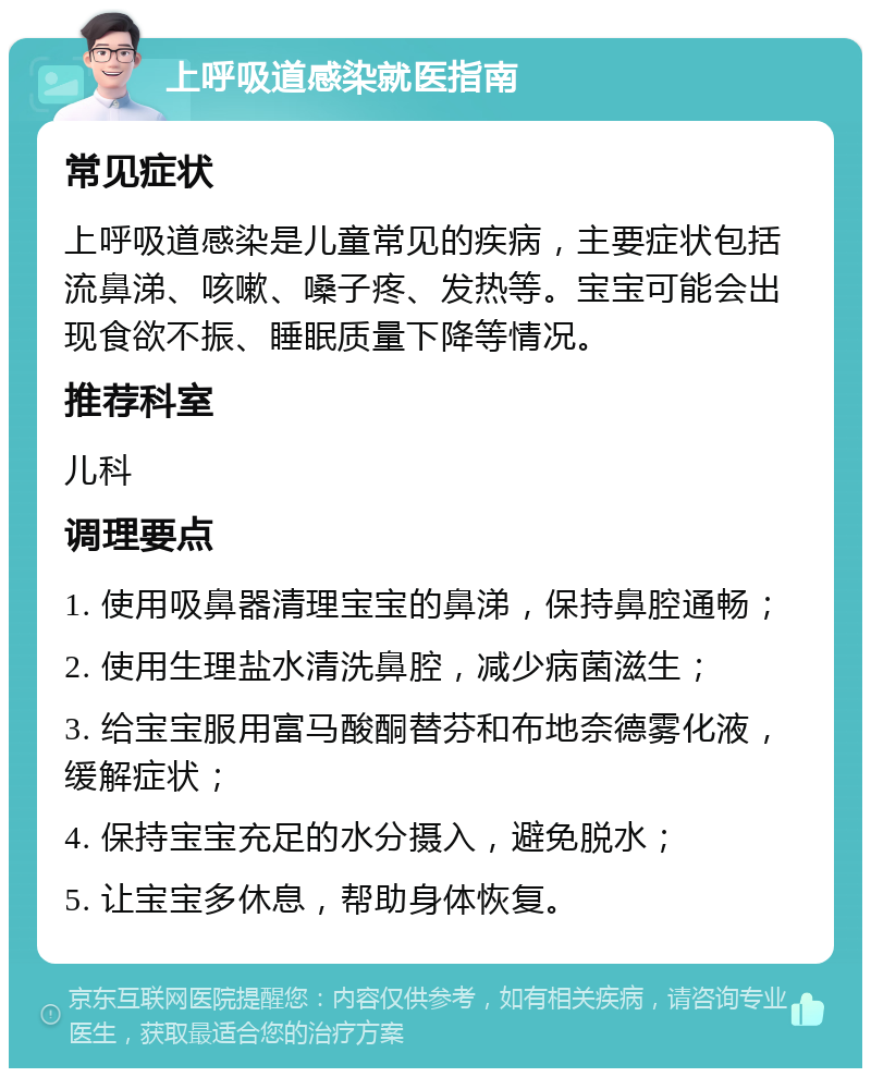 上呼吸道感染就医指南 常见症状 上呼吸道感染是儿童常见的疾病，主要症状包括流鼻涕、咳嗽、嗓子疼、发热等。宝宝可能会出现食欲不振、睡眠质量下降等情况。 推荐科室 儿科 调理要点 1. 使用吸鼻器清理宝宝的鼻涕，保持鼻腔通畅； 2. 使用生理盐水清洗鼻腔，减少病菌滋生； 3. 给宝宝服用富马酸酮替芬和布地奈德雾化液，缓解症状； 4. 保持宝宝充足的水分摄入，避免脱水； 5. 让宝宝多休息，帮助身体恢复。