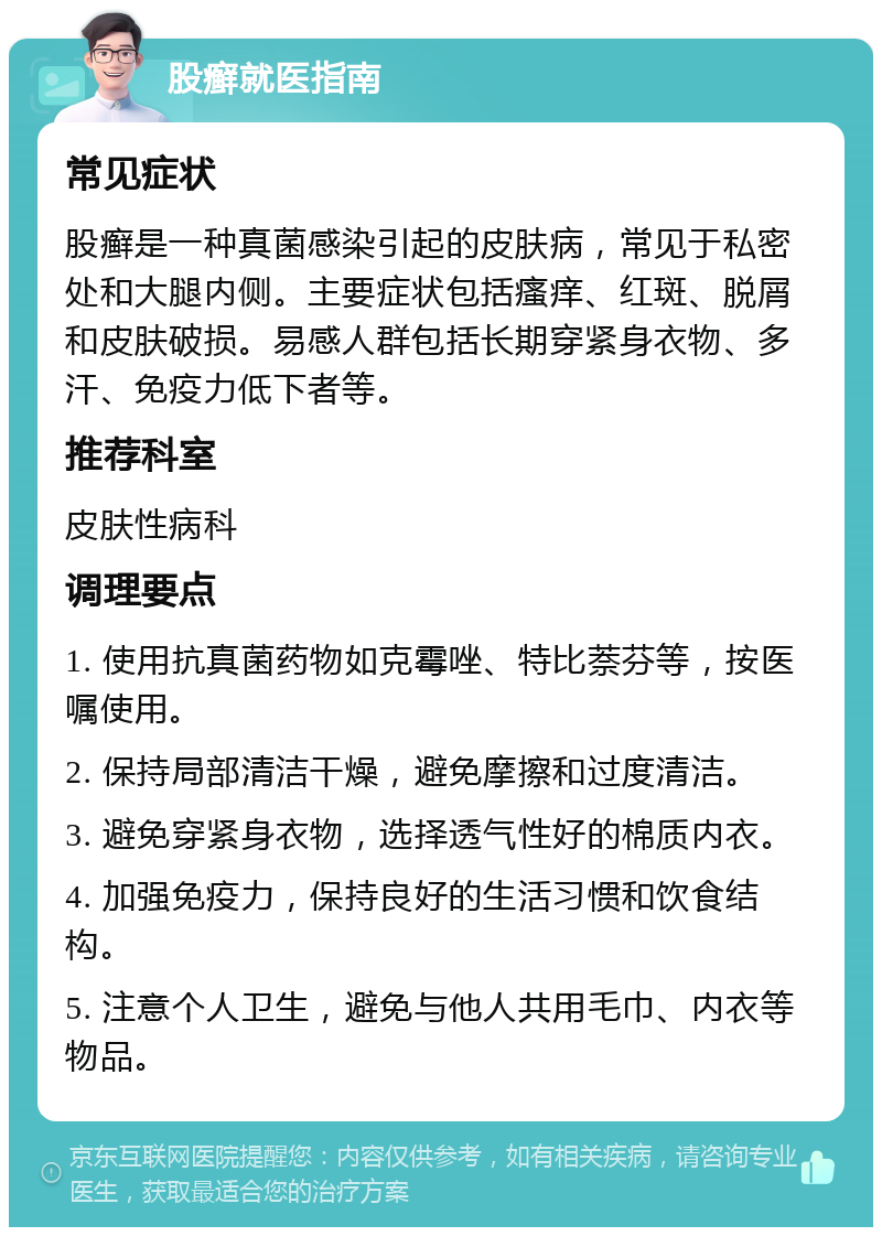 股癣就医指南 常见症状 股癣是一种真菌感染引起的皮肤病，常见于私密处和大腿内侧。主要症状包括瘙痒、红斑、脱屑和皮肤破损。易感人群包括长期穿紧身衣物、多汗、免疫力低下者等。 推荐科室 皮肤性病科 调理要点 1. 使用抗真菌药物如克霉唑、特比萘芬等，按医嘱使用。 2. 保持局部清洁干燥，避免摩擦和过度清洁。 3. 避免穿紧身衣物，选择透气性好的棉质内衣。 4. 加强免疫力，保持良好的生活习惯和饮食结构。 5. 注意个人卫生，避免与他人共用毛巾、内衣等物品。