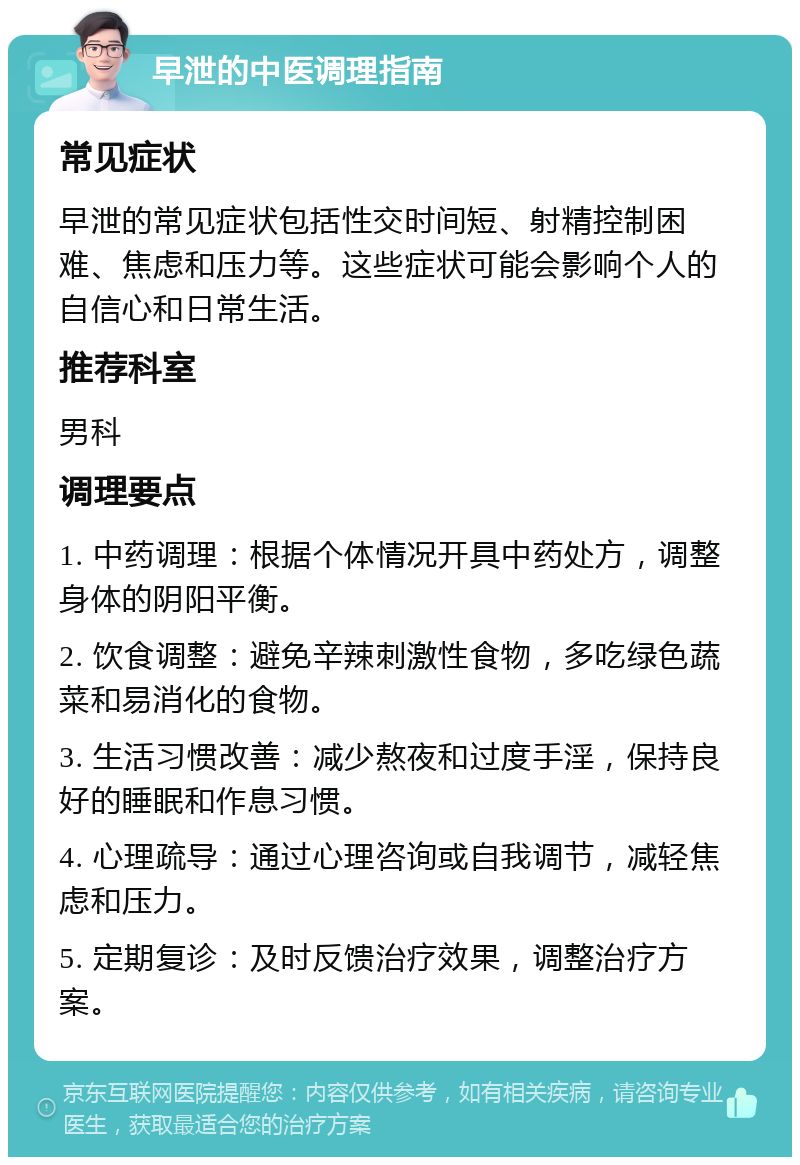 早泄的中医调理指南 常见症状 早泄的常见症状包括性交时间短、射精控制困难、焦虑和压力等。这些症状可能会影响个人的自信心和日常生活。 推荐科室 男科 调理要点 1. 中药调理：根据个体情况开具中药处方，调整身体的阴阳平衡。 2. 饮食调整：避免辛辣刺激性食物，多吃绿色蔬菜和易消化的食物。 3. 生活习惯改善：减少熬夜和过度手淫，保持良好的睡眠和作息习惯。 4. 心理疏导：通过心理咨询或自我调节，减轻焦虑和压力。 5. 定期复诊：及时反馈治疗效果，调整治疗方案。