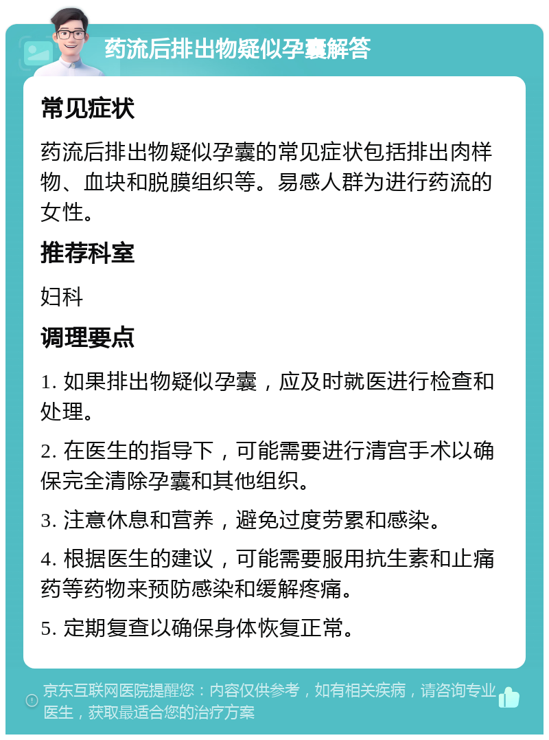 药流后排出物疑似孕囊解答 常见症状 药流后排出物疑似孕囊的常见症状包括排出肉样物、血块和脱膜组织等。易感人群为进行药流的女性。 推荐科室 妇科 调理要点 1. 如果排出物疑似孕囊，应及时就医进行检查和处理。 2. 在医生的指导下，可能需要进行清宫手术以确保完全清除孕囊和其他组织。 3. 注意休息和营养，避免过度劳累和感染。 4. 根据医生的建议，可能需要服用抗生素和止痛药等药物来预防感染和缓解疼痛。 5. 定期复查以确保身体恢复正常。