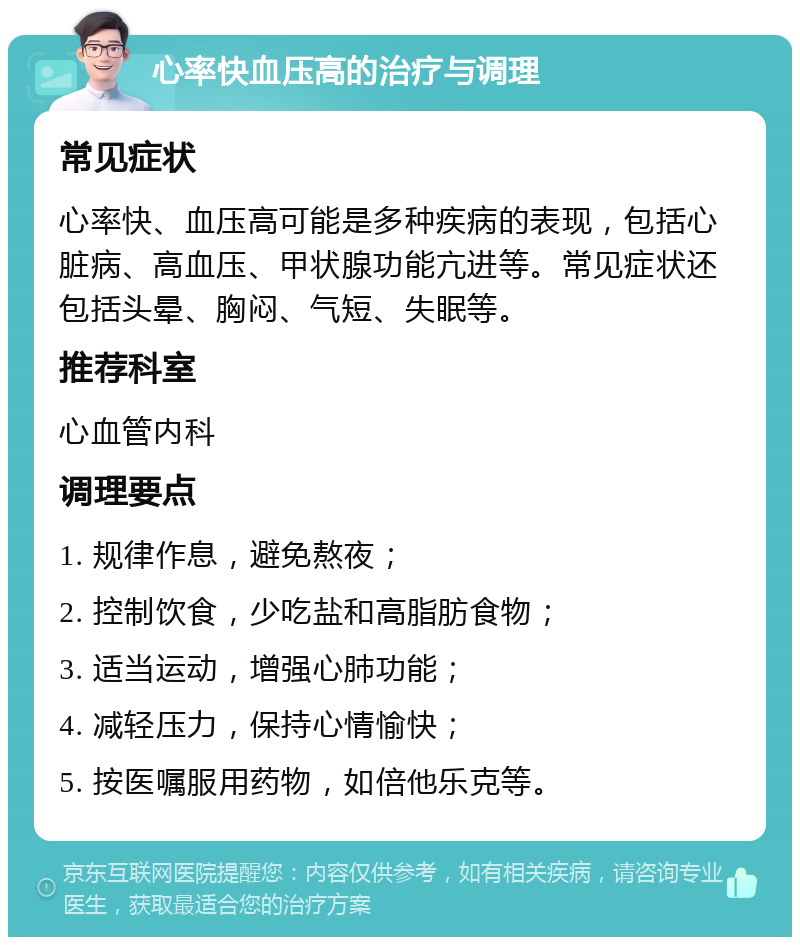 心率快血压高的治疗与调理 常见症状 心率快、血压高可能是多种疾病的表现，包括心脏病、高血压、甲状腺功能亢进等。常见症状还包括头晕、胸闷、气短、失眠等。 推荐科室 心血管内科 调理要点 1. 规律作息，避免熬夜； 2. 控制饮食，少吃盐和高脂肪食物； 3. 适当运动，增强心肺功能； 4. 减轻压力，保持心情愉快； 5. 按医嘱服用药物，如倍他乐克等。