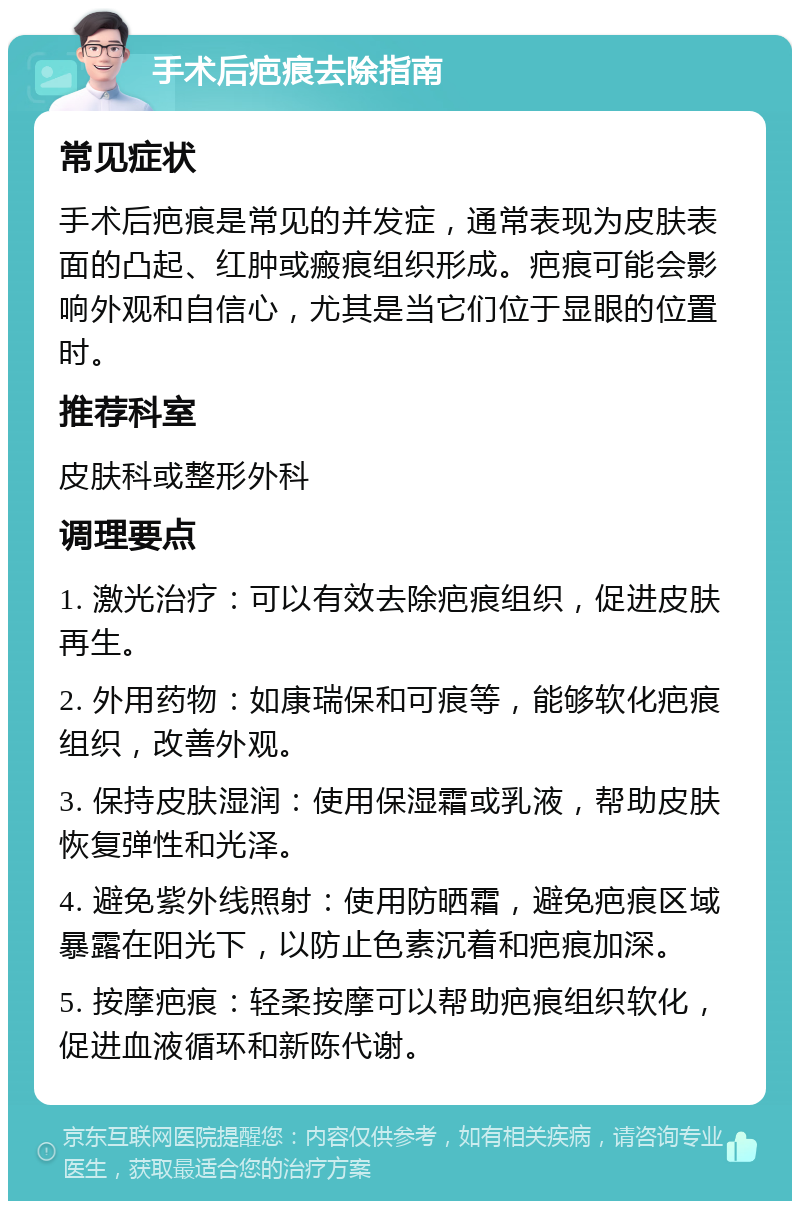 手术后疤痕去除指南 常见症状 手术后疤痕是常见的并发症，通常表现为皮肤表面的凸起、红肿或瘢痕组织形成。疤痕可能会影响外观和自信心，尤其是当它们位于显眼的位置时。 推荐科室 皮肤科或整形外科 调理要点 1. 激光治疗：可以有效去除疤痕组织，促进皮肤再生。 2. 外用药物：如康瑞保和可痕等，能够软化疤痕组织，改善外观。 3. 保持皮肤湿润：使用保湿霜或乳液，帮助皮肤恢复弹性和光泽。 4. 避免紫外线照射：使用防晒霜，避免疤痕区域暴露在阳光下，以防止色素沉着和疤痕加深。 5. 按摩疤痕：轻柔按摩可以帮助疤痕组织软化，促进血液循环和新陈代谢。