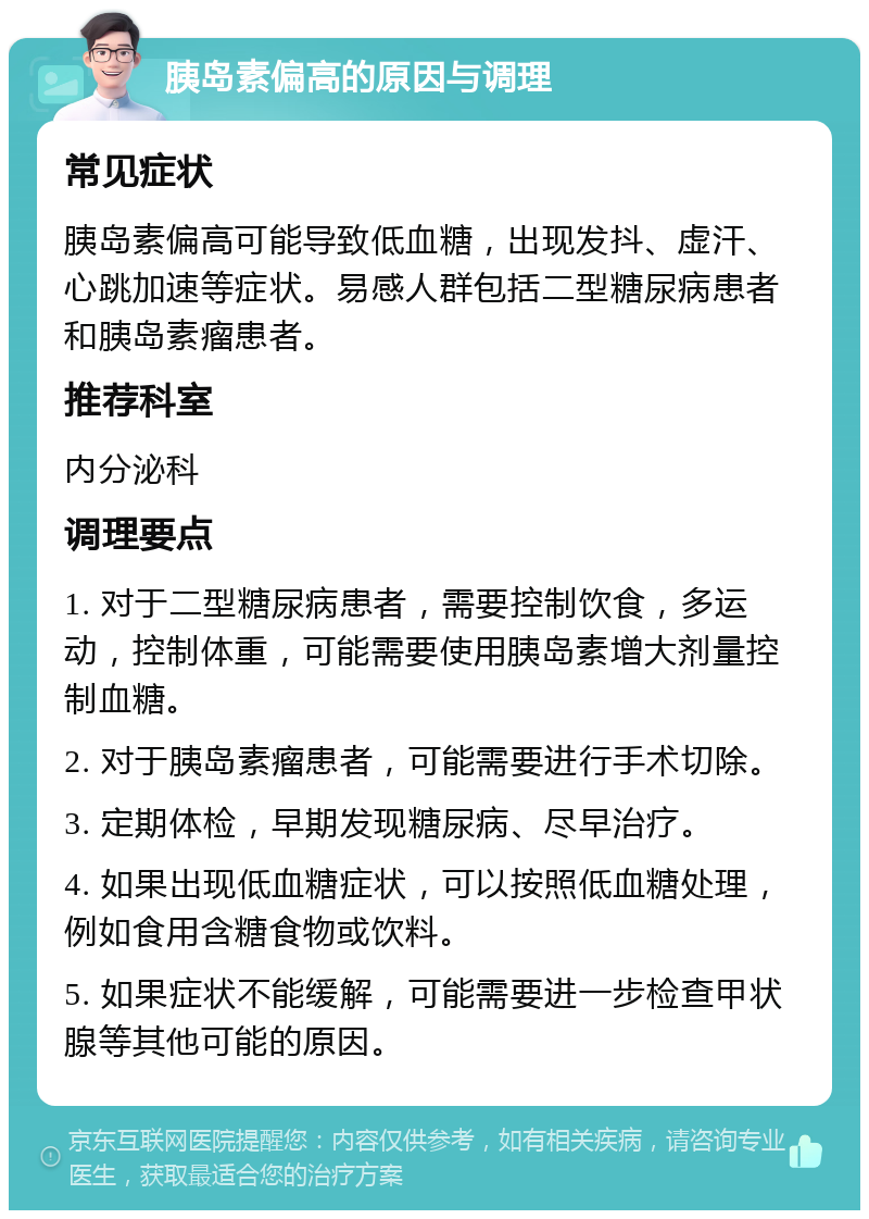 胰岛素偏高的原因与调理 常见症状 胰岛素偏高可能导致低血糖，出现发抖、虚汗、心跳加速等症状。易感人群包括二型糖尿病患者和胰岛素瘤患者。 推荐科室 内分泌科 调理要点 1. 对于二型糖尿病患者，需要控制饮食，多运动，控制体重，可能需要使用胰岛素增大剂量控制血糖。 2. 对于胰岛素瘤患者，可能需要进行手术切除。 3. 定期体检，早期发现糖尿病、尽早治疗。 4. 如果出现低血糖症状，可以按照低血糖处理，例如食用含糖食物或饮料。 5. 如果症状不能缓解，可能需要进一步检查甲状腺等其他可能的原因。