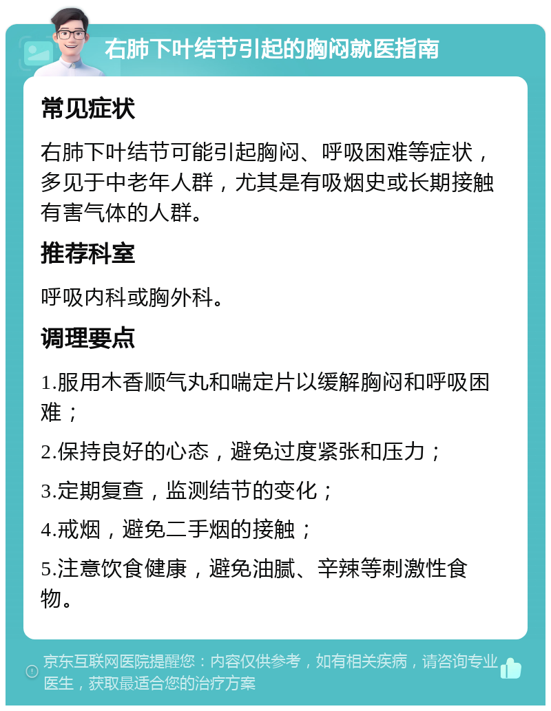 右肺下叶结节引起的胸闷就医指南 常见症状 右肺下叶结节可能引起胸闷、呼吸困难等症状，多见于中老年人群，尤其是有吸烟史或长期接触有害气体的人群。 推荐科室 呼吸内科或胸外科。 调理要点 1.服用木香顺气丸和喘定片以缓解胸闷和呼吸困难； 2.保持良好的心态，避免过度紧张和压力； 3.定期复查，监测结节的变化； 4.戒烟，避免二手烟的接触； 5.注意饮食健康，避免油腻、辛辣等刺激性食物。