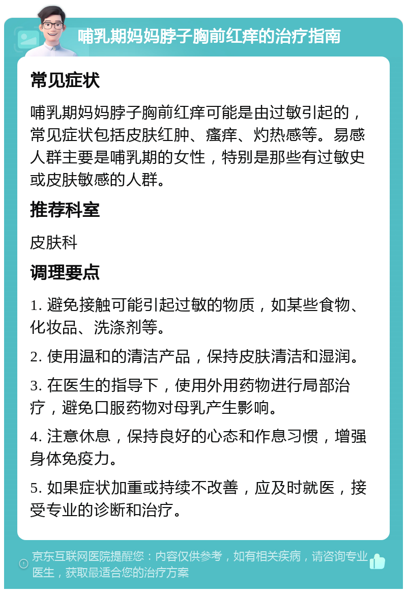 哺乳期妈妈脖子胸前红痒的治疗指南 常见症状 哺乳期妈妈脖子胸前红痒可能是由过敏引起的，常见症状包括皮肤红肿、瘙痒、灼热感等。易感人群主要是哺乳期的女性，特别是那些有过敏史或皮肤敏感的人群。 推荐科室 皮肤科 调理要点 1. 避免接触可能引起过敏的物质，如某些食物、化妆品、洗涤剂等。 2. 使用温和的清洁产品，保持皮肤清洁和湿润。 3. 在医生的指导下，使用外用药物进行局部治疗，避免口服药物对母乳产生影响。 4. 注意休息，保持良好的心态和作息习惯，增强身体免疫力。 5. 如果症状加重或持续不改善，应及时就医，接受专业的诊断和治疗。