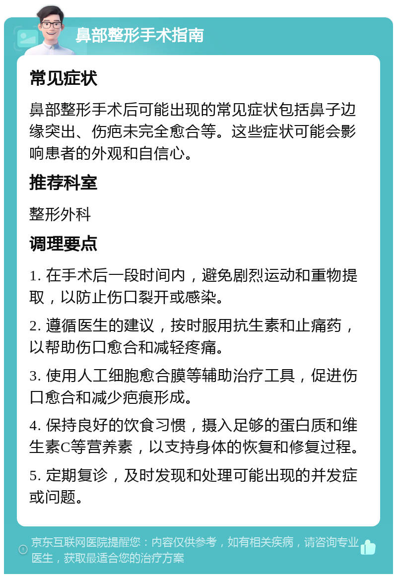 鼻部整形手术指南 常见症状 鼻部整形手术后可能出现的常见症状包括鼻子边缘突出、伤疤未完全愈合等。这些症状可能会影响患者的外观和自信心。 推荐科室 整形外科 调理要点 1. 在手术后一段时间内，避免剧烈运动和重物提取，以防止伤口裂开或感染。 2. 遵循医生的建议，按时服用抗生素和止痛药，以帮助伤口愈合和减轻疼痛。 3. 使用人工细胞愈合膜等辅助治疗工具，促进伤口愈合和减少疤痕形成。 4. 保持良好的饮食习惯，摄入足够的蛋白质和维生素C等营养素，以支持身体的恢复和修复过程。 5. 定期复诊，及时发现和处理可能出现的并发症或问题。