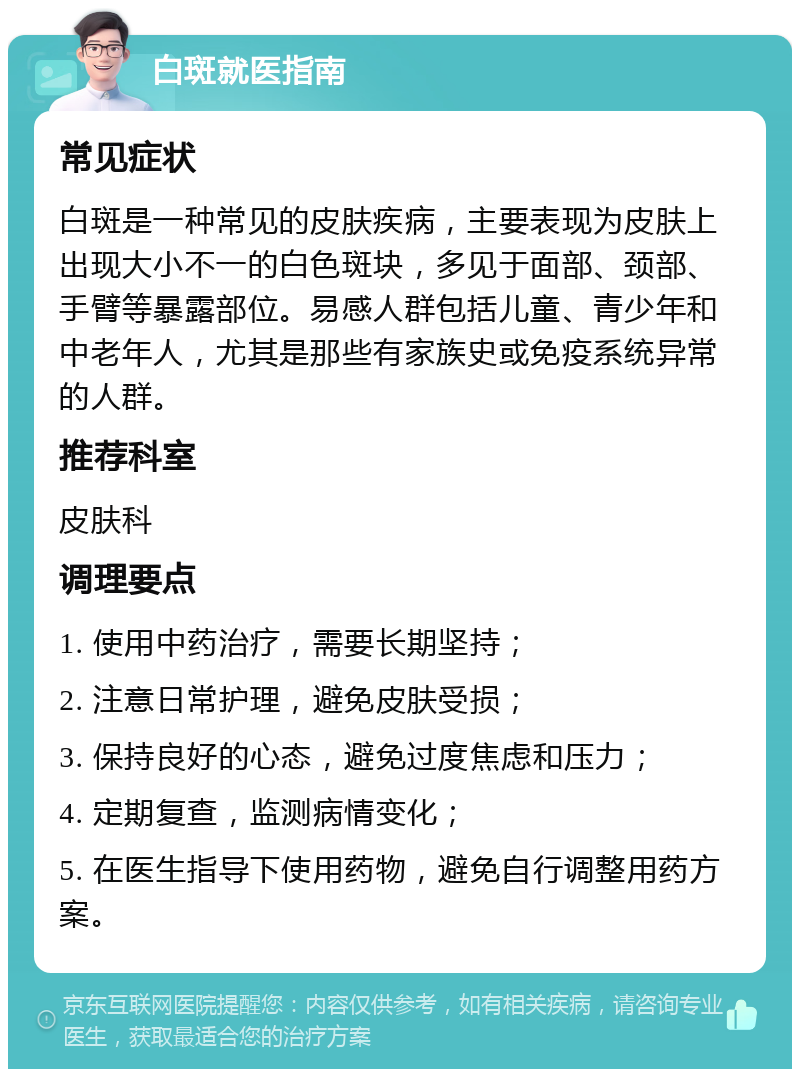 白斑就医指南 常见症状 白斑是一种常见的皮肤疾病，主要表现为皮肤上出现大小不一的白色斑块，多见于面部、颈部、手臂等暴露部位。易感人群包括儿童、青少年和中老年人，尤其是那些有家族史或免疫系统异常的人群。 推荐科室 皮肤科 调理要点 1. 使用中药治疗，需要长期坚持； 2. 注意日常护理，避免皮肤受损； 3. 保持良好的心态，避免过度焦虑和压力； 4. 定期复查，监测病情变化； 5. 在医生指导下使用药物，避免自行调整用药方案。