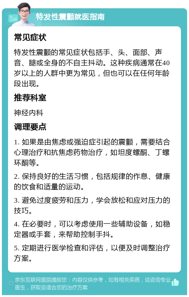 特发性震颤就医指南 常见症状 特发性震颤的常见症状包括手、头、面部、声音、腿或全身的不自主抖动。这种疾病通常在40岁以上的人群中更为常见，但也可以在任何年龄段出现。 推荐科室 神经内科 调理要点 1. 如果是由焦虑或强迫症引起的震颤，需要结合心理治疗和抗焦虑药物治疗，如坦度螺酮、丁螺环酮等。 2. 保持良好的生活习惯，包括规律的作息、健康的饮食和适量的运动。 3. 避免过度疲劳和压力，学会放松和应对压力的技巧。 4. 在必要时，可以考虑使用一些辅助设备，如稳定器或手套，来帮助控制手抖。 5. 定期进行医学检查和评估，以便及时调整治疗方案。