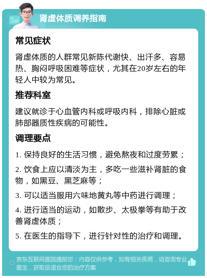 肾虚体质调养指南 常见症状 肾虚体质的人群常见新陈代谢快、出汗多、容易热、胸闷呼吸困难等症状，尤其在20岁左右的年轻人中较为常见。 推荐科室 建议就诊于心血管内科或呼吸内科，排除心脏或肺部器质性疾病的可能性。 调理要点 1. 保持良好的生活习惯，避免熬夜和过度劳累； 2. 饮食上应以清淡为主，多吃一些滋补肾脏的食物，如黑豆、黑芝麻等； 3. 可以适当服用六味地黄丸等中药进行调理； 4. 进行适当的运动，如散步、太极拳等有助于改善肾虚体质； 5. 在医生的指导下，进行针对性的治疗和调理。