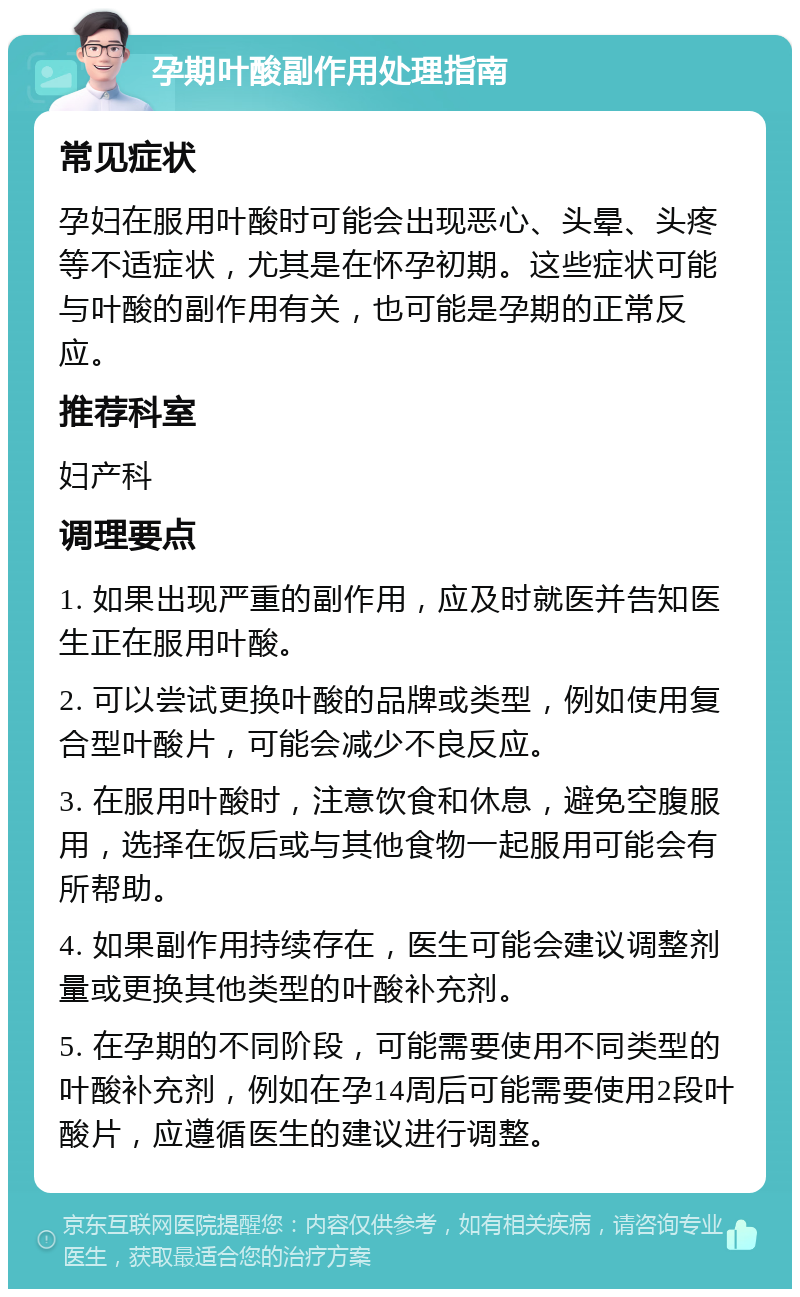 孕期叶酸副作用处理指南 常见症状 孕妇在服用叶酸时可能会出现恶心、头晕、头疼等不适症状，尤其是在怀孕初期。这些症状可能与叶酸的副作用有关，也可能是孕期的正常反应。 推荐科室 妇产科 调理要点 1. 如果出现严重的副作用，应及时就医并告知医生正在服用叶酸。 2. 可以尝试更换叶酸的品牌或类型，例如使用复合型叶酸片，可能会减少不良反应。 3. 在服用叶酸时，注意饮食和休息，避免空腹服用，选择在饭后或与其他食物一起服用可能会有所帮助。 4. 如果副作用持续存在，医生可能会建议调整剂量或更换其他类型的叶酸补充剂。 5. 在孕期的不同阶段，可能需要使用不同类型的叶酸补充剂，例如在孕14周后可能需要使用2段叶酸片，应遵循医生的建议进行调整。