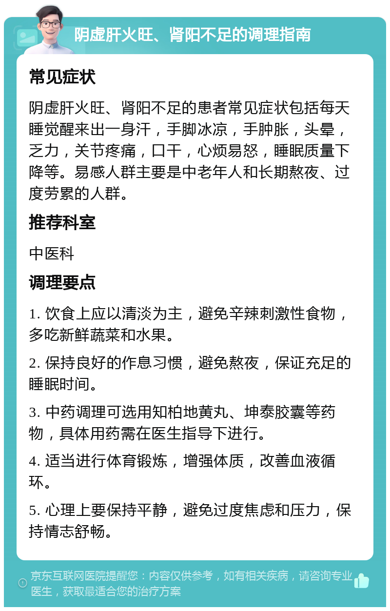 阴虚肝火旺、肾阳不足的调理指南 常见症状 阴虚肝火旺、肾阳不足的患者常见症状包括每天睡觉醒来出一身汗，手脚冰凉，手肿胀，头晕，乏力，关节疼痛，口干，心烦易怒，睡眠质量下降等。易感人群主要是中老年人和长期熬夜、过度劳累的人群。 推荐科室 中医科 调理要点 1. 饮食上应以清淡为主，避免辛辣刺激性食物，多吃新鲜蔬菜和水果。 2. 保持良好的作息习惯，避免熬夜，保证充足的睡眠时间。 3. 中药调理可选用知柏地黄丸、坤泰胶囊等药物，具体用药需在医生指导下进行。 4. 适当进行体育锻炼，增强体质，改善血液循环。 5. 心理上要保持平静，避免过度焦虑和压力，保持情志舒畅。