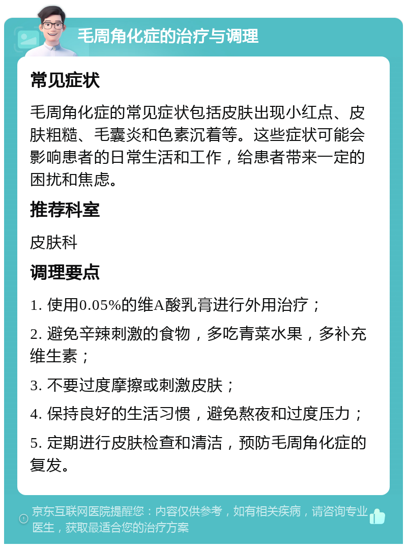 毛周角化症的治疗与调理 常见症状 毛周角化症的常见症状包括皮肤出现小红点、皮肤粗糙、毛囊炎和色素沉着等。这些症状可能会影响患者的日常生活和工作，给患者带来一定的困扰和焦虑。 推荐科室 皮肤科 调理要点 1. 使用0.05%的维A酸乳膏进行外用治疗； 2. 避免辛辣刺激的食物，多吃青菜水果，多补充维生素； 3. 不要过度摩擦或刺激皮肤； 4. 保持良好的生活习惯，避免熬夜和过度压力； 5. 定期进行皮肤检查和清洁，预防毛周角化症的复发。