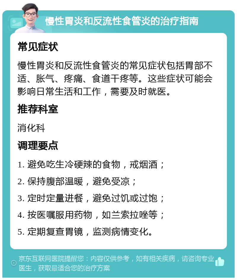 慢性胃炎和反流性食管炎的治疗指南 常见症状 慢性胃炎和反流性食管炎的常见症状包括胃部不适、胀气、疼痛、食道干疼等。这些症状可能会影响日常生活和工作，需要及时就医。 推荐科室 消化科 调理要点 1. 避免吃生冷硬辣的食物，戒烟酒； 2. 保持腹部温暖，避免受凉； 3. 定时定量进餐，避免过饥或过饱； 4. 按医嘱服用药物，如兰索拉唑等； 5. 定期复查胃镜，监测病情变化。