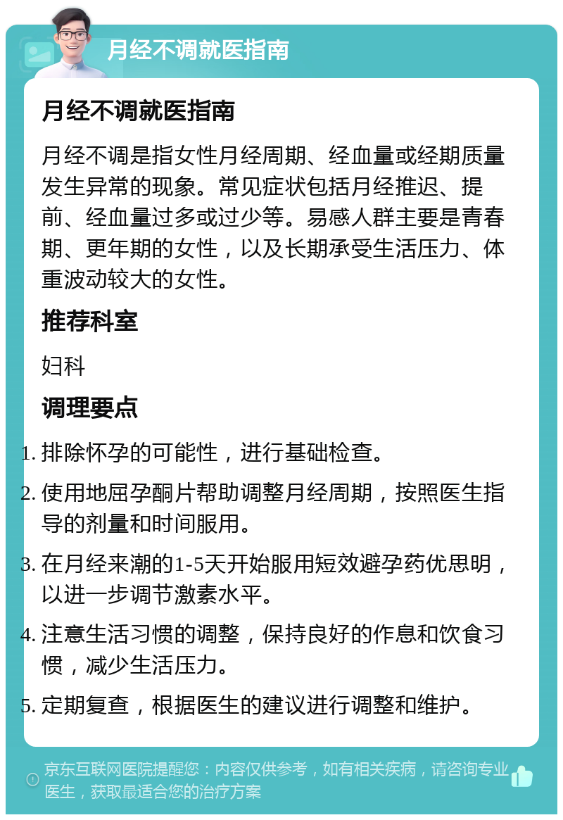 月经不调就医指南 月经不调就医指南 月经不调是指女性月经周期、经血量或经期质量发生异常的现象。常见症状包括月经推迟、提前、经血量过多或过少等。易感人群主要是青春期、更年期的女性，以及长期承受生活压力、体重波动较大的女性。 推荐科室 妇科 调理要点 排除怀孕的可能性，进行基础检查。 使用地屈孕酮片帮助调整月经周期，按照医生指导的剂量和时间服用。 在月经来潮的1-5天开始服用短效避孕药优思明，以进一步调节激素水平。 注意生活习惯的调整，保持良好的作息和饮食习惯，减少生活压力。 定期复查，根据医生的建议进行调整和维护。