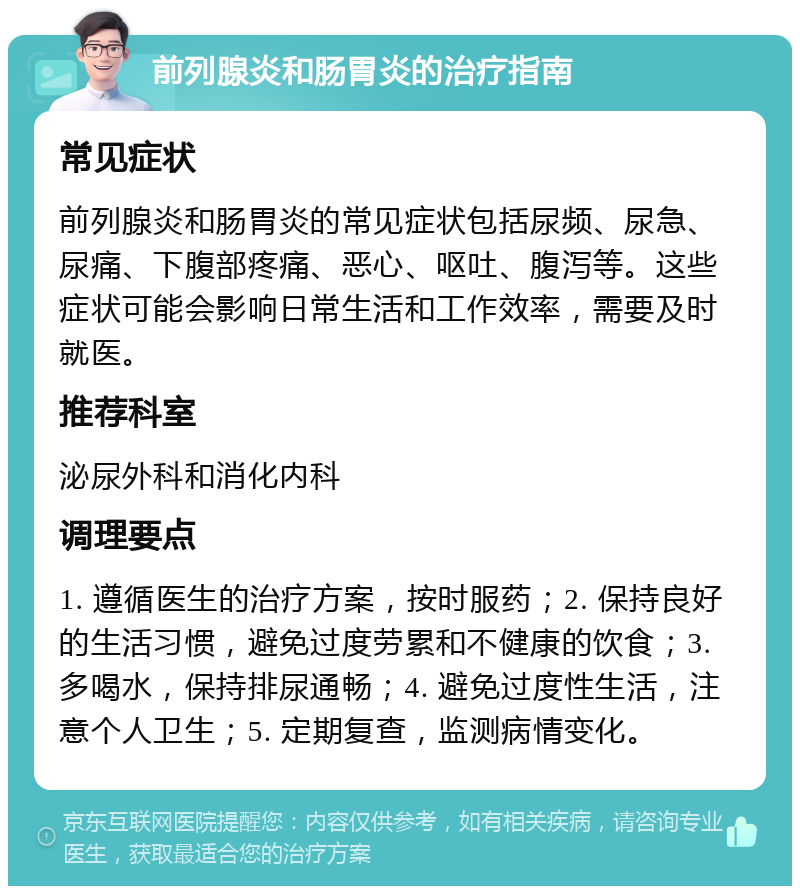 前列腺炎和肠胃炎的治疗指南 常见症状 前列腺炎和肠胃炎的常见症状包括尿频、尿急、尿痛、下腹部疼痛、恶心、呕吐、腹泻等。这些症状可能会影响日常生活和工作效率，需要及时就医。 推荐科室 泌尿外科和消化内科 调理要点 1. 遵循医生的治疗方案，按时服药；2. 保持良好的生活习惯，避免过度劳累和不健康的饮食；3. 多喝水，保持排尿通畅；4. 避免过度性生活，注意个人卫生；5. 定期复查，监测病情变化。