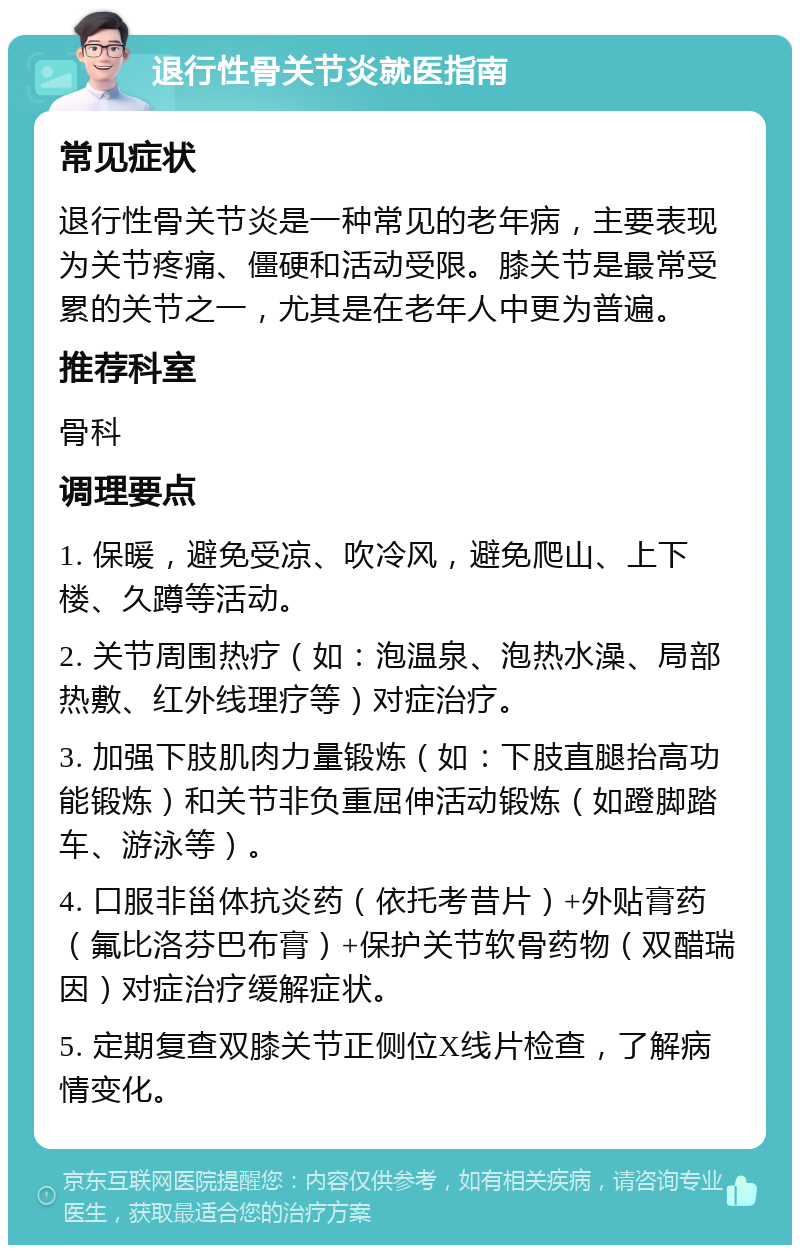 退行性骨关节炎就医指南 常见症状 退行性骨关节炎是一种常见的老年病，主要表现为关节疼痛、僵硬和活动受限。膝关节是最常受累的关节之一，尤其是在老年人中更为普遍。 推荐科室 骨科 调理要点 1. 保暖，避免受凉、吹冷风，避免爬山、上下楼、久蹲等活动。 2. 关节周围热疗（如：泡温泉、泡热水澡、局部热敷、红外线理疗等）对症治疗。 3. 加强下肢肌肉力量锻炼（如：下肢直腿抬高功能锻炼）和关节非负重屈伸活动锻炼（如蹬脚踏车、游泳等）。 4. 口服非甾体抗炎药（依托考昔片）+外贴膏药（氟比洛芬巴布膏）+保护关节软骨药物（双醋瑞因）对症治疗缓解症状。 5. 定期复查双膝关节正侧位X线片检查，了解病情变化。