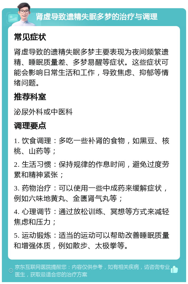 肾虚导致遗精失眠多梦的治疗与调理 常见症状 肾虚导致的遗精失眠多梦主要表现为夜间频繁遗精、睡眠质量差、多梦易醒等症状。这些症状可能会影响日常生活和工作，导致焦虑、抑郁等情绪问题。 推荐科室 泌尿外科或中医科 调理要点 1. 饮食调理：多吃一些补肾的食物，如黑豆、核桃、山药等； 2. 生活习惯：保持规律的作息时间，避免过度劳累和精神紧张； 3. 药物治疗：可以使用一些中成药来缓解症状，例如六味地黄丸、金匮肾气丸等； 4. 心理调节：通过放松训练、冥想等方式来减轻焦虑和压力； 5. 运动锻炼：适当的运动可以帮助改善睡眠质量和增强体质，例如散步、太极拳等。