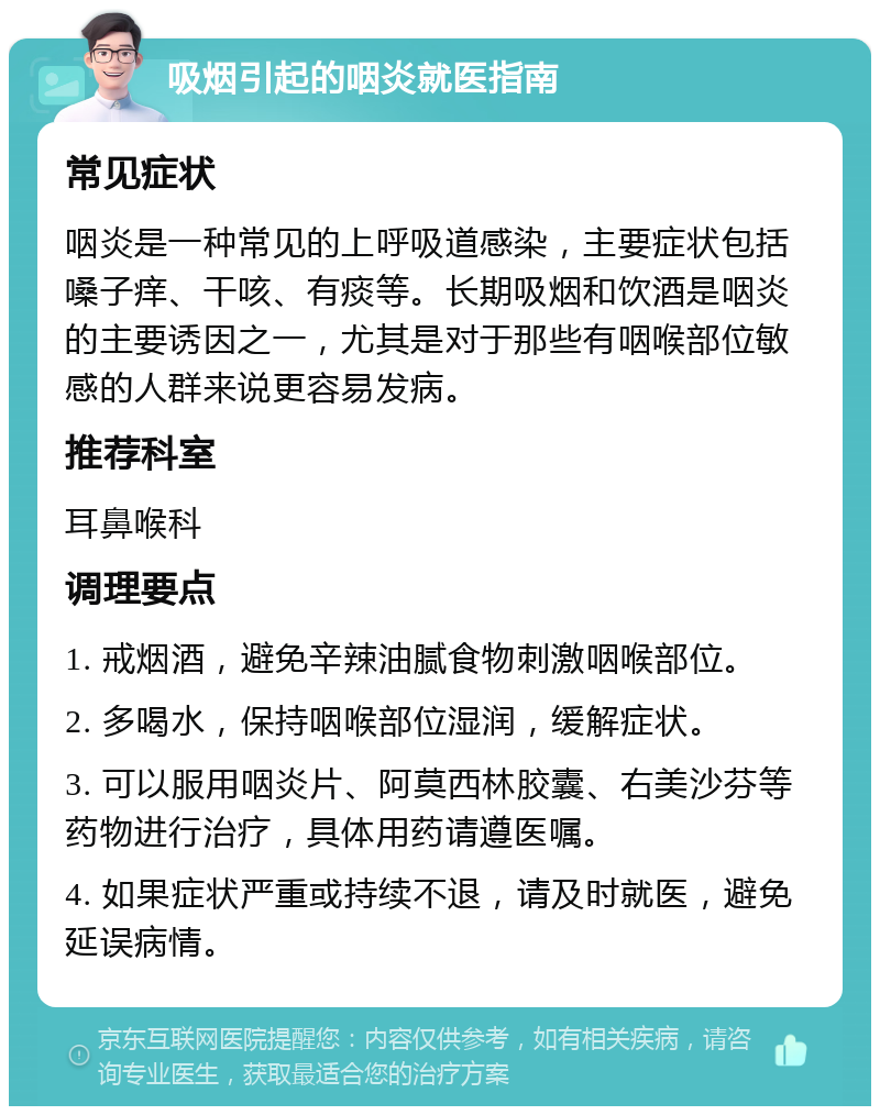 吸烟引起的咽炎就医指南 常见症状 咽炎是一种常见的上呼吸道感染，主要症状包括嗓子痒、干咳、有痰等。长期吸烟和饮酒是咽炎的主要诱因之一，尤其是对于那些有咽喉部位敏感的人群来说更容易发病。 推荐科室 耳鼻喉科 调理要点 1. 戒烟酒，避免辛辣油腻食物刺激咽喉部位。 2. 多喝水，保持咽喉部位湿润，缓解症状。 3. 可以服用咽炎片、阿莫西林胶囊、右美沙芬等药物进行治疗，具体用药请遵医嘱。 4. 如果症状严重或持续不退，请及时就医，避免延误病情。