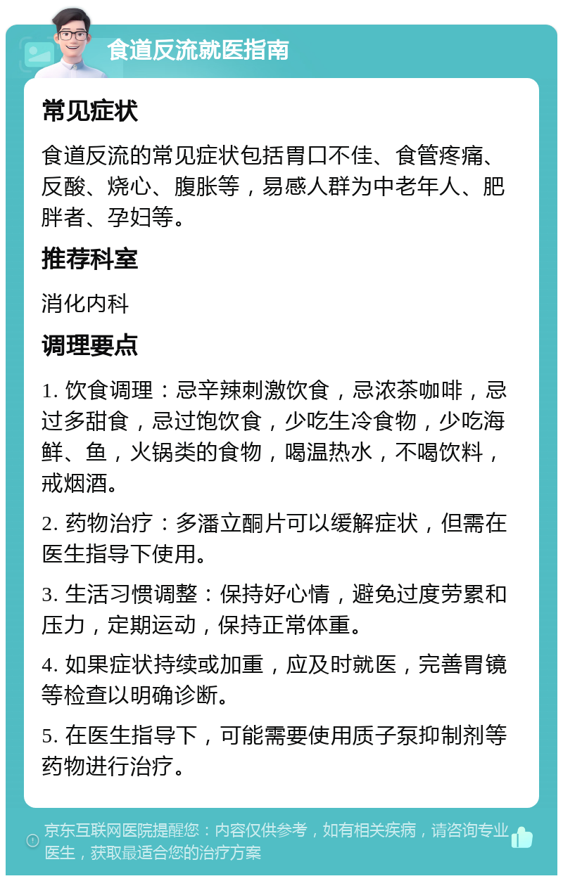 食道反流就医指南 常见症状 食道反流的常见症状包括胃口不佳、食管疼痛、反酸、烧心、腹胀等，易感人群为中老年人、肥胖者、孕妇等。 推荐科室 消化内科 调理要点 1. 饮食调理：忌辛辣刺激饮食，忌浓茶咖啡，忌过多甜食，忌过饱饮食，少吃生冷食物，少吃海鲜、鱼，火锅类的食物，喝温热水，不喝饮料，戒烟酒。 2. 药物治疗：多潘立酮片可以缓解症状，但需在医生指导下使用。 3. 生活习惯调整：保持好心情，避免过度劳累和压力，定期运动，保持正常体重。 4. 如果症状持续或加重，应及时就医，完善胃镜等检查以明确诊断。 5. 在医生指导下，可能需要使用质子泵抑制剂等药物进行治疗。