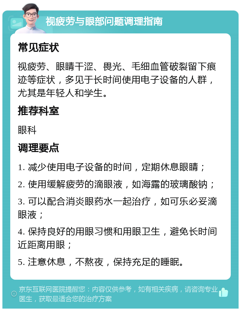 视疲劳与眼部问题调理指南 常见症状 视疲劳、眼睛干涩、畏光、毛细血管破裂留下痕迹等症状，多见于长时间使用电子设备的人群，尤其是年轻人和学生。 推荐科室 眼科 调理要点 1. 减少使用电子设备的时间，定期休息眼睛； 2. 使用缓解疲劳的滴眼液，如海露的玻璃酸钠； 3. 可以配合消炎眼药水一起治疗，如可乐必妥滴眼液； 4. 保持良好的用眼习惯和用眼卫生，避免长时间近距离用眼； 5. 注意休息，不熬夜，保持充足的睡眠。