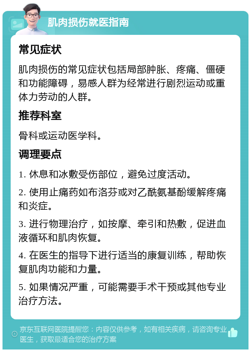 肌肉损伤就医指南 常见症状 肌肉损伤的常见症状包括局部肿胀、疼痛、僵硬和功能障碍，易感人群为经常进行剧烈运动或重体力劳动的人群。 推荐科室 骨科或运动医学科。 调理要点 1. 休息和冰敷受伤部位，避免过度活动。 2. 使用止痛药如布洛芬或对乙酰氨基酚缓解疼痛和炎症。 3. 进行物理治疗，如按摩、牵引和热敷，促进血液循环和肌肉恢复。 4. 在医生的指导下进行适当的康复训练，帮助恢复肌肉功能和力量。 5. 如果情况严重，可能需要手术干预或其他专业治疗方法。