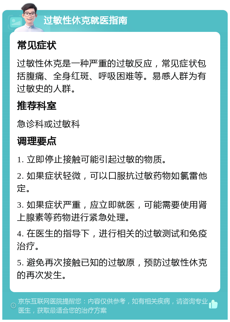 过敏性休克就医指南 常见症状 过敏性休克是一种严重的过敏反应，常见症状包括腹痛、全身红斑、呼吸困难等。易感人群为有过敏史的人群。 推荐科室 急诊科或过敏科 调理要点 1. 立即停止接触可能引起过敏的物质。 2. 如果症状轻微，可以口服抗过敏药物如氯雷他定。 3. 如果症状严重，应立即就医，可能需要使用肾上腺素等药物进行紧急处理。 4. 在医生的指导下，进行相关的过敏测试和免疫治疗。 5. 避免再次接触已知的过敏原，预防过敏性休克的再次发生。