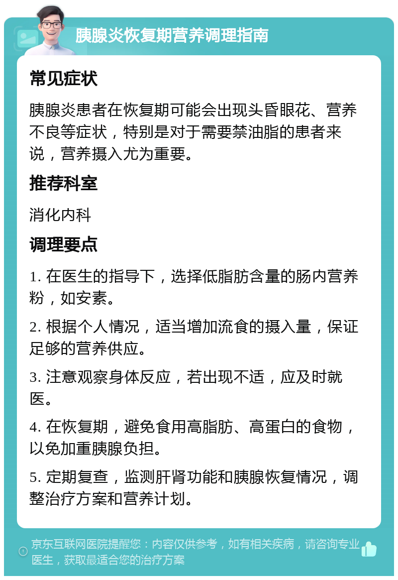 胰腺炎恢复期营养调理指南 常见症状 胰腺炎患者在恢复期可能会出现头昏眼花、营养不良等症状，特别是对于需要禁油脂的患者来说，营养摄入尤为重要。 推荐科室 消化内科 调理要点 1. 在医生的指导下，选择低脂肪含量的肠内营养粉，如安素。 2. 根据个人情况，适当增加流食的摄入量，保证足够的营养供应。 3. 注意观察身体反应，若出现不适，应及时就医。 4. 在恢复期，避免食用高脂肪、高蛋白的食物，以免加重胰腺负担。 5. 定期复查，监测肝肾功能和胰腺恢复情况，调整治疗方案和营养计划。