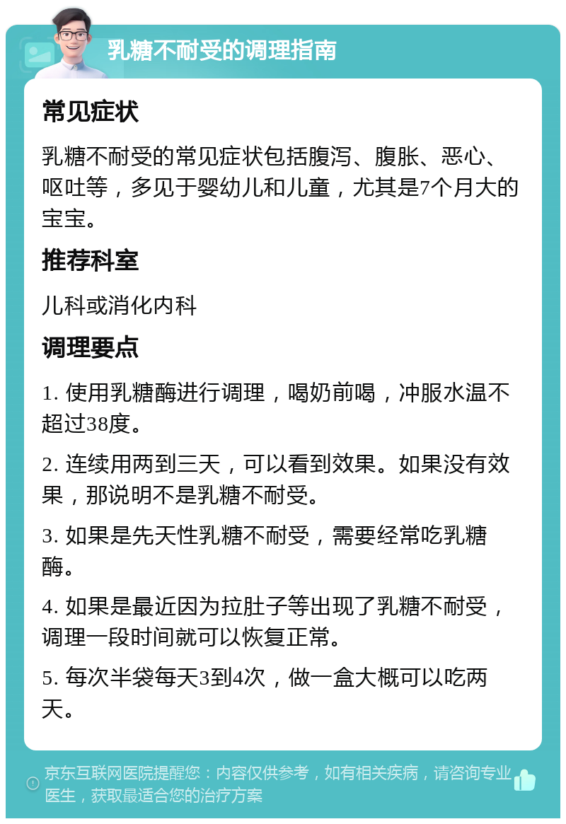 乳糖不耐受的调理指南 常见症状 乳糖不耐受的常见症状包括腹泻、腹胀、恶心、呕吐等，多见于婴幼儿和儿童，尤其是7个月大的宝宝。 推荐科室 儿科或消化内科 调理要点 1. 使用乳糖酶进行调理，喝奶前喝，冲服水温不超过38度。 2. 连续用两到三天，可以看到效果。如果没有效果，那说明不是乳糖不耐受。 3. 如果是先天性乳糖不耐受，需要经常吃乳糖酶。 4. 如果是最近因为拉肚子等出现了乳糖不耐受，调理一段时间就可以恢复正常。 5. 每次半袋每天3到4次，做一盒大概可以吃两天。