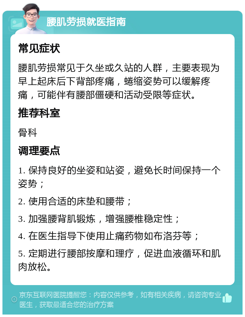 腰肌劳损就医指南 常见症状 腰肌劳损常见于久坐或久站的人群，主要表现为早上起床后下背部疼痛，蜷缩姿势可以缓解疼痛，可能伴有腰部僵硬和活动受限等症状。 推荐科室 骨科 调理要点 1. 保持良好的坐姿和站姿，避免长时间保持一个姿势； 2. 使用合适的床垫和腰带； 3. 加强腰背肌锻炼，增强腰椎稳定性； 4. 在医生指导下使用止痛药物如布洛芬等； 5. 定期进行腰部按摩和理疗，促进血液循环和肌肉放松。