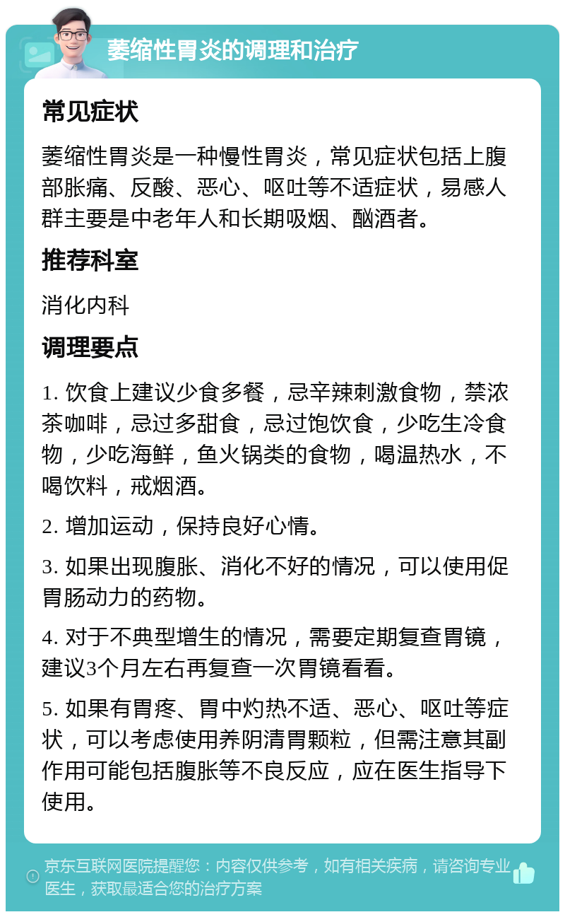 萎缩性胃炎的调理和治疗 常见症状 萎缩性胃炎是一种慢性胃炎，常见症状包括上腹部胀痛、反酸、恶心、呕吐等不适症状，易感人群主要是中老年人和长期吸烟、酗酒者。 推荐科室 消化内科 调理要点 1. 饮食上建议少食多餐，忌辛辣刺激食物，禁浓茶咖啡，忌过多甜食，忌过饱饮食，少吃生冷食物，少吃海鲜，鱼火锅类的食物，喝温热水，不喝饮料，戒烟酒。 2. 增加运动，保持良好心情。 3. 如果出现腹胀、消化不好的情况，可以使用促胃肠动力的药物。 4. 对于不典型增生的情况，需要定期复查胃镜，建议3个月左右再复查一次胃镜看看。 5. 如果有胃疼、胃中灼热不适、恶心、呕吐等症状，可以考虑使用养阴清胃颗粒，但需注意其副作用可能包括腹胀等不良反应，应在医生指导下使用。