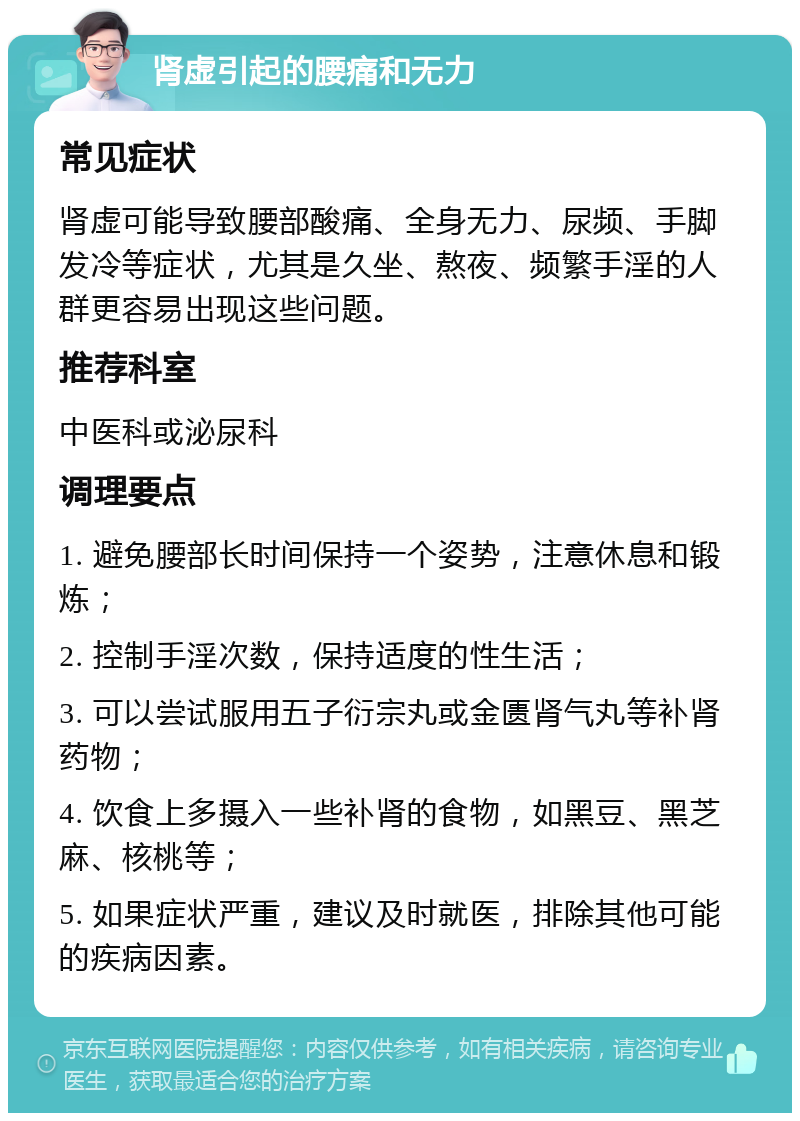 肾虚引起的腰痛和无力 常见症状 肾虚可能导致腰部酸痛、全身无力、尿频、手脚发冷等症状，尤其是久坐、熬夜、频繁手淫的人群更容易出现这些问题。 推荐科室 中医科或泌尿科 调理要点 1. 避免腰部长时间保持一个姿势，注意休息和锻炼； 2. 控制手淫次数，保持适度的性生活； 3. 可以尝试服用五子衍宗丸或金匮肾气丸等补肾药物； 4. 饮食上多摄入一些补肾的食物，如黑豆、黑芝麻、核桃等； 5. 如果症状严重，建议及时就医，排除其他可能的疾病因素。