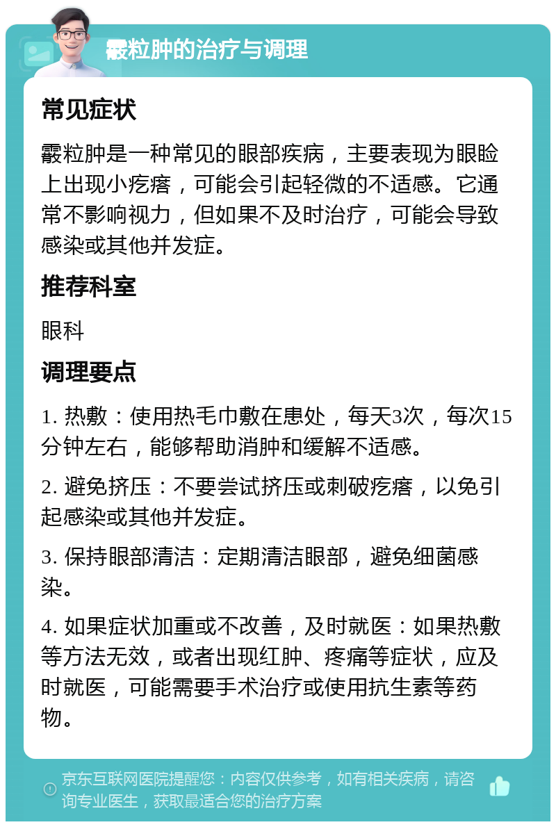 霰粒肿的治疗与调理 常见症状 霰粒肿是一种常见的眼部疾病，主要表现为眼睑上出现小疙瘩，可能会引起轻微的不适感。它通常不影响视力，但如果不及时治疗，可能会导致感染或其他并发症。 推荐科室 眼科 调理要点 1. 热敷：使用热毛巾敷在患处，每天3次，每次15分钟左右，能够帮助消肿和缓解不适感。 2. 避免挤压：不要尝试挤压或刺破疙瘩，以免引起感染或其他并发症。 3. 保持眼部清洁：定期清洁眼部，避免细菌感染。 4. 如果症状加重或不改善，及时就医：如果热敷等方法无效，或者出现红肿、疼痛等症状，应及时就医，可能需要手术治疗或使用抗生素等药物。