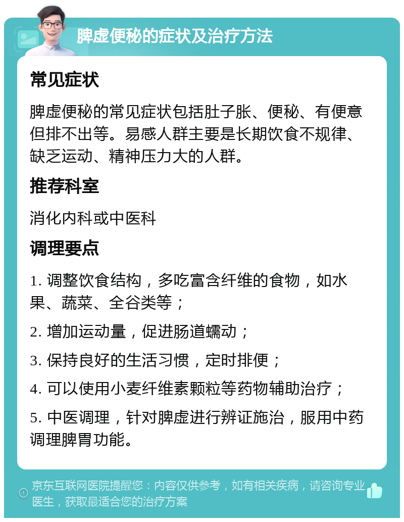 脾虚便秘的症状及治疗方法 常见症状 脾虚便秘的常见症状包括肚子胀、便秘、有便意但排不出等。易感人群主要是长期饮食不规律、缺乏运动、精神压力大的人群。 推荐科室 消化内科或中医科 调理要点 1. 调整饮食结构，多吃富含纤维的食物，如水果、蔬菜、全谷类等； 2. 增加运动量，促进肠道蠕动； 3. 保持良好的生活习惯，定时排便； 4. 可以使用小麦纤维素颗粒等药物辅助治疗； 5. 中医调理，针对脾虚进行辨证施治，服用中药调理脾胃功能。