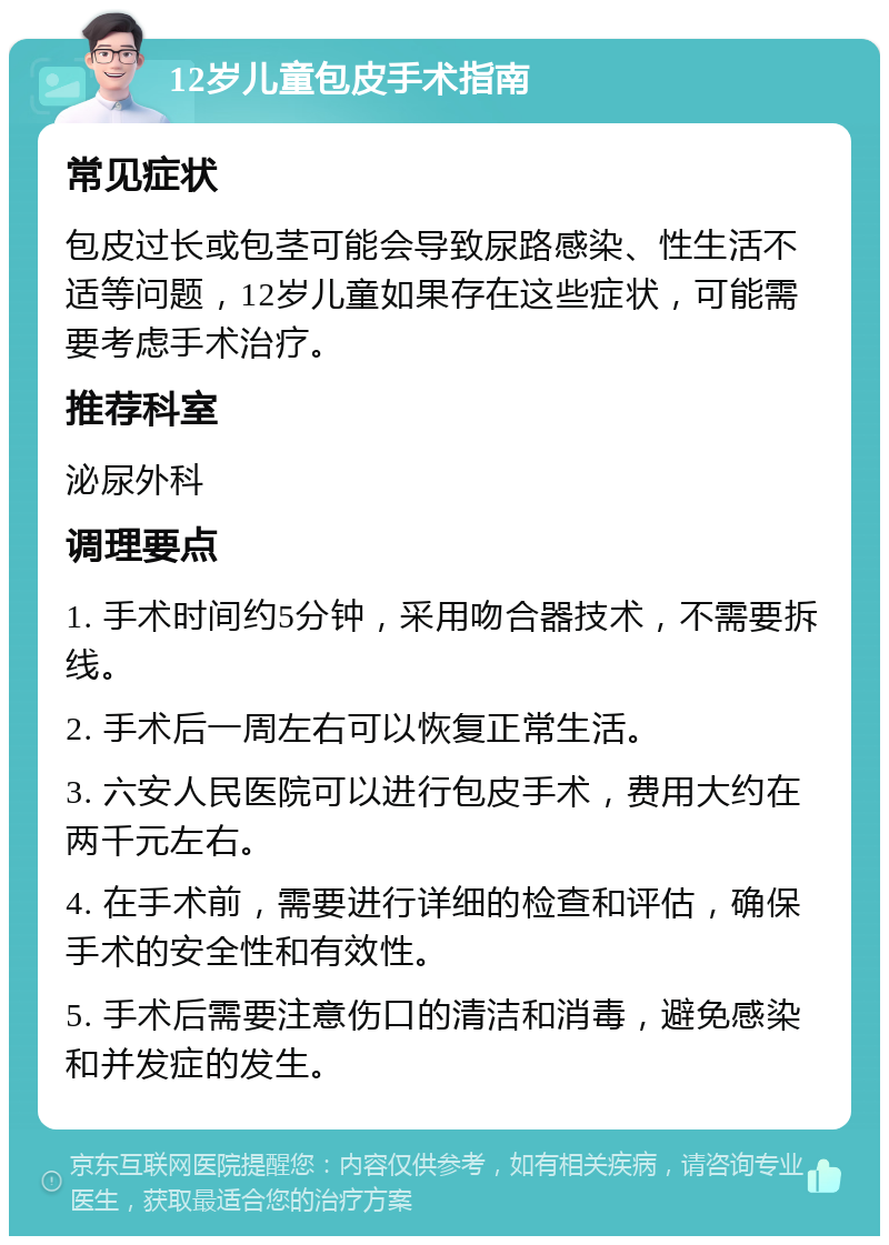 12岁儿童包皮手术指南 常见症状 包皮过长或包茎可能会导致尿路感染、性生活不适等问题，12岁儿童如果存在这些症状，可能需要考虑手术治疗。 推荐科室 泌尿外科 调理要点 1. 手术时间约5分钟，采用吻合器技术，不需要拆线。 2. 手术后一周左右可以恢复正常生活。 3. 六安人民医院可以进行包皮手术，费用大约在两千元左右。 4. 在手术前，需要进行详细的检查和评估，确保手术的安全性和有效性。 5. 手术后需要注意伤口的清洁和消毒，避免感染和并发症的发生。