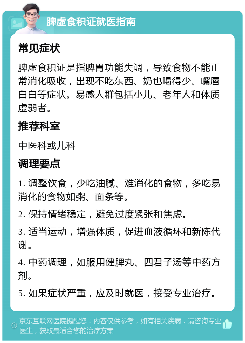 脾虚食积证就医指南 常见症状 脾虚食积证是指脾胃功能失调，导致食物不能正常消化吸收，出现不吃东西、奶也喝得少、嘴唇白白等症状。易感人群包括小儿、老年人和体质虚弱者。 推荐科室 中医科或儿科 调理要点 1. 调整饮食，少吃油腻、难消化的食物，多吃易消化的食物如粥、面条等。 2. 保持情绪稳定，避免过度紧张和焦虑。 3. 适当运动，增强体质，促进血液循环和新陈代谢。 4. 中药调理，如服用健脾丸、四君子汤等中药方剂。 5. 如果症状严重，应及时就医，接受专业治疗。