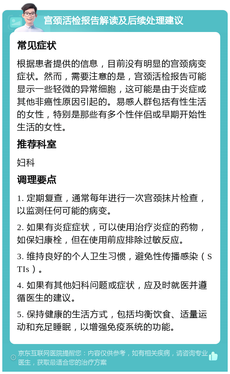 宫颈活检报告解读及后续处理建议 常见症状 根据患者提供的信息，目前没有明显的宫颈病变症状。然而，需要注意的是，宫颈活检报告可能显示一些轻微的异常细胞，这可能是由于炎症或其他非癌性原因引起的。易感人群包括有性生活的女性，特别是那些有多个性伴侣或早期开始性生活的女性。 推荐科室 妇科 调理要点 1. 定期复查，通常每年进行一次宫颈抹片检查，以监测任何可能的病变。 2. 如果有炎症症状，可以使用治疗炎症的药物，如保妇康栓，但在使用前应排除过敏反应。 3. 维持良好的个人卫生习惯，避免性传播感染（STIs）。 4. 如果有其他妇科问题或症状，应及时就医并遵循医生的建议。 5. 保持健康的生活方式，包括均衡饮食、适量运动和充足睡眠，以增强免疫系统的功能。