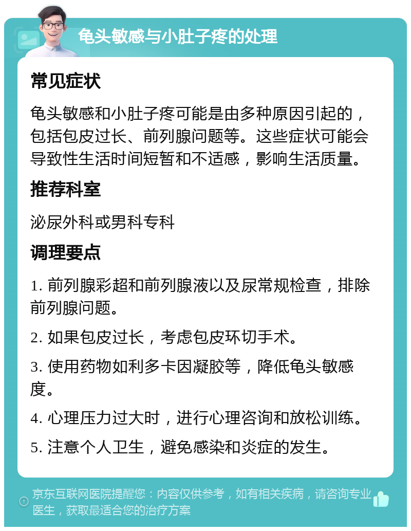 龟头敏感与小肚子疼的处理 常见症状 龟头敏感和小肚子疼可能是由多种原因引起的，包括包皮过长、前列腺问题等。这些症状可能会导致性生活时间短暂和不适感，影响生活质量。 推荐科室 泌尿外科或男科专科 调理要点 1. 前列腺彩超和前列腺液以及尿常规检查，排除前列腺问题。 2. 如果包皮过长，考虑包皮环切手术。 3. 使用药物如利多卡因凝胶等，降低龟头敏感度。 4. 心理压力过大时，进行心理咨询和放松训练。 5. 注意个人卫生，避免感染和炎症的发生。