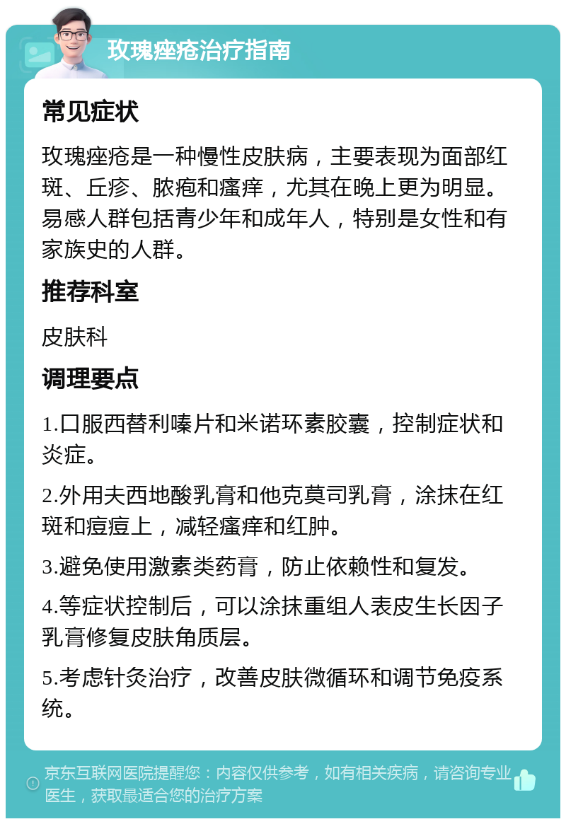 玫瑰痤疮治疗指南 常见症状 玫瑰痤疮是一种慢性皮肤病，主要表现为面部红斑、丘疹、脓疱和瘙痒，尤其在晚上更为明显。易感人群包括青少年和成年人，特别是女性和有家族史的人群。 推荐科室 皮肤科 调理要点 1.口服西替利嗪片和米诺环素胶囊，控制症状和炎症。 2.外用夫西地酸乳膏和他克莫司乳膏，涂抹在红斑和痘痘上，减轻瘙痒和红肿。 3.避免使用激素类药膏，防止依赖性和复发。 4.等症状控制后，可以涂抹重组人表皮生长因子乳膏修复皮肤角质层。 5.考虑针灸治疗，改善皮肤微循环和调节免疫系统。